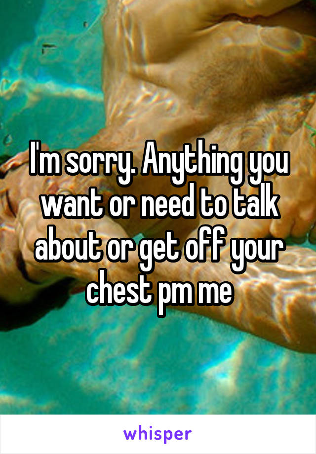 I'm sorry. Anything you want or need to talk about or get off your chest pm me