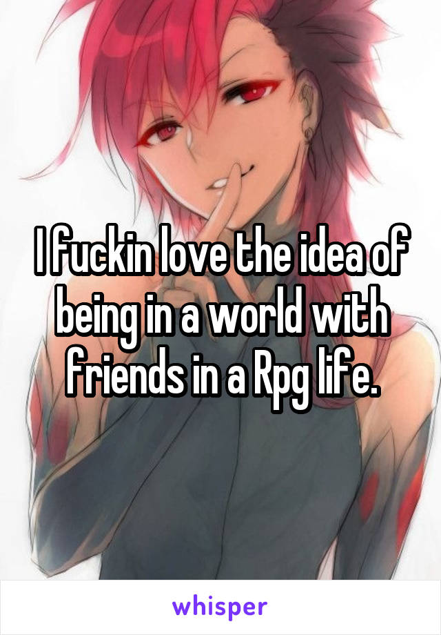 I fuckin love the idea of being in a world with friends in a Rpg life.