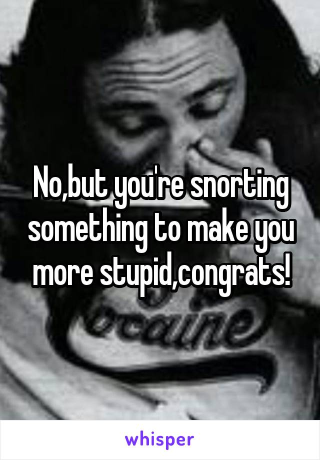 No,but you're snorting something to make you more stupid,congrats!