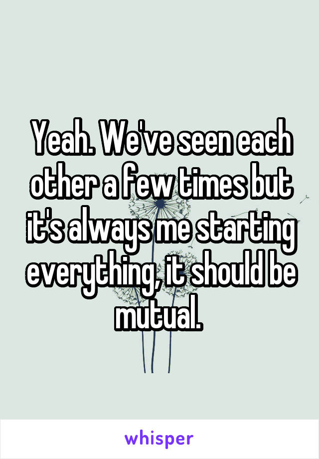 Yeah. We've seen each other a few times but it's always me starting everything, it should be mutual. 