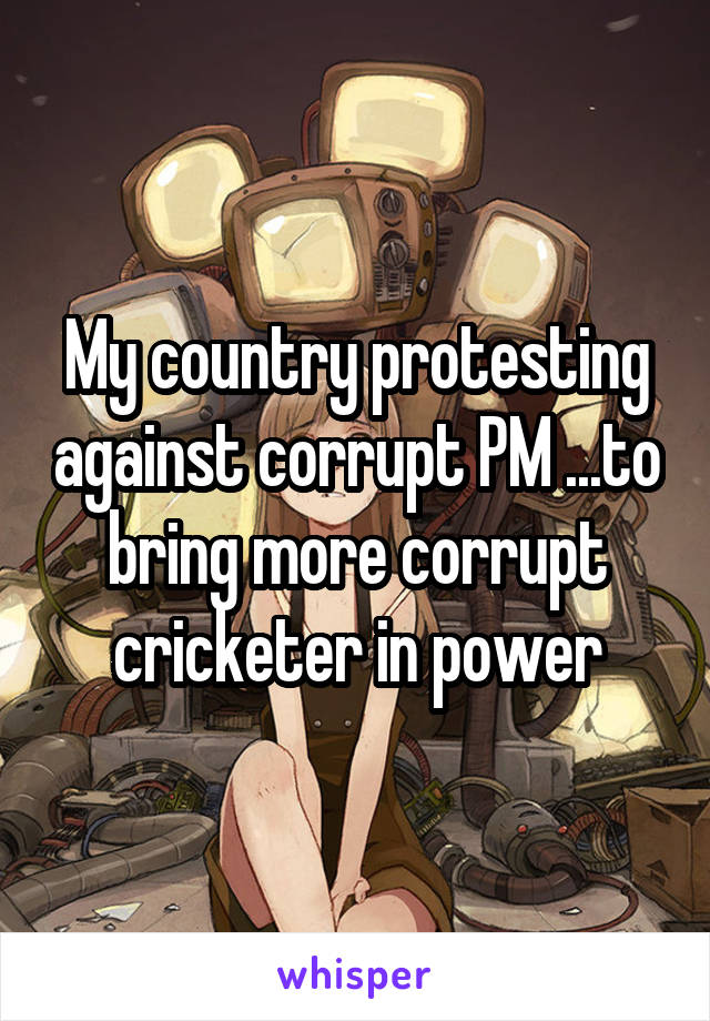 My country protesting against corrupt PM ...to bring more corrupt cricketer in power