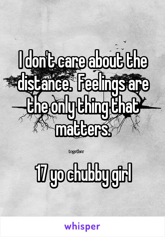 I don't care about the distance.  Feelings are the only thing that matters.

17 yo chubby girl