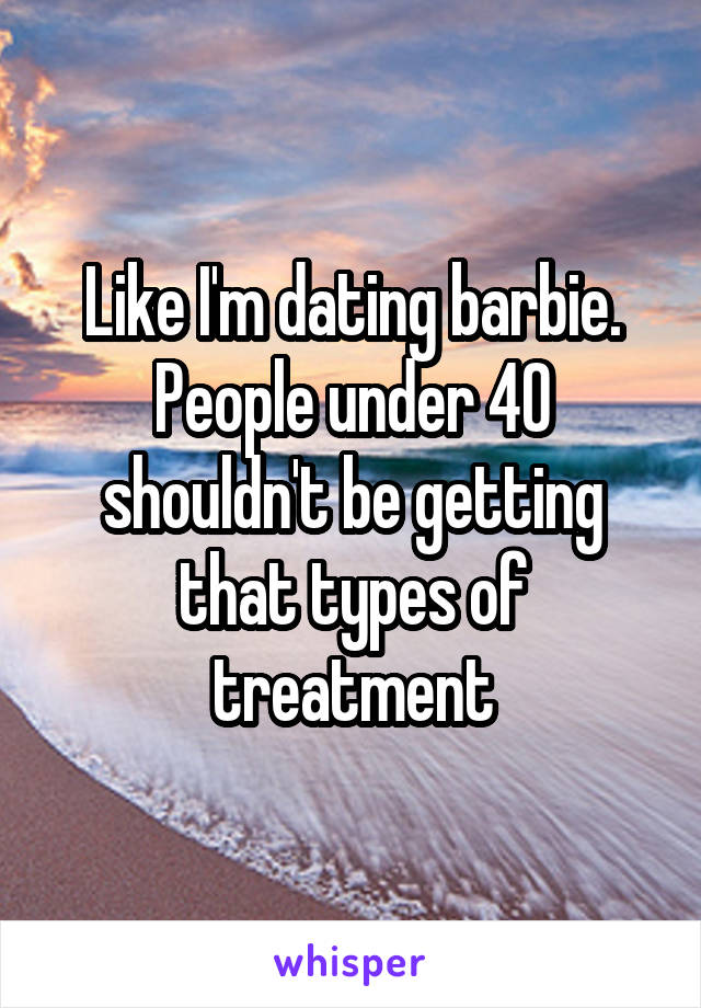 Like I'm dating barbie.
People under 40 shouldn't be getting that types of treatment