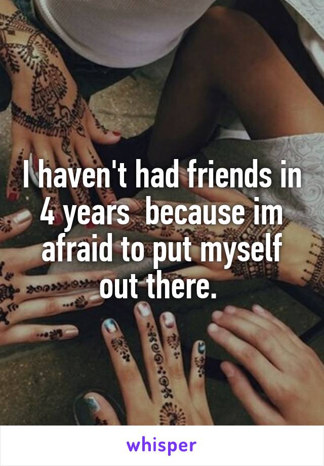 I haven't had friends in 4 years  because im afraid to put myself out there. 