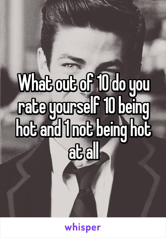 What out of 10 do you rate yourself 10 being hot and 1 not being hot at all
