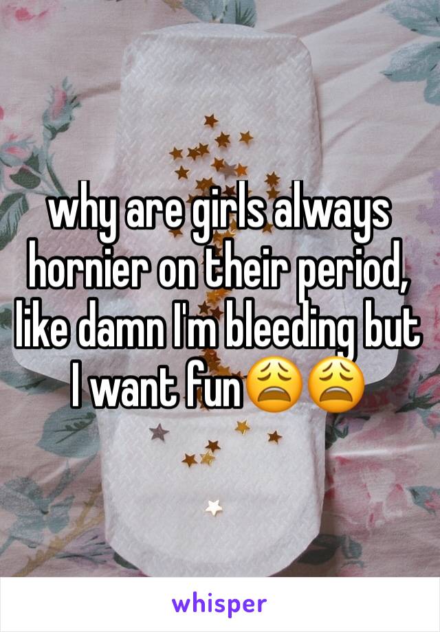 why are girls always hornier on their period, like damn I'm bleeding but I want fun😩😩