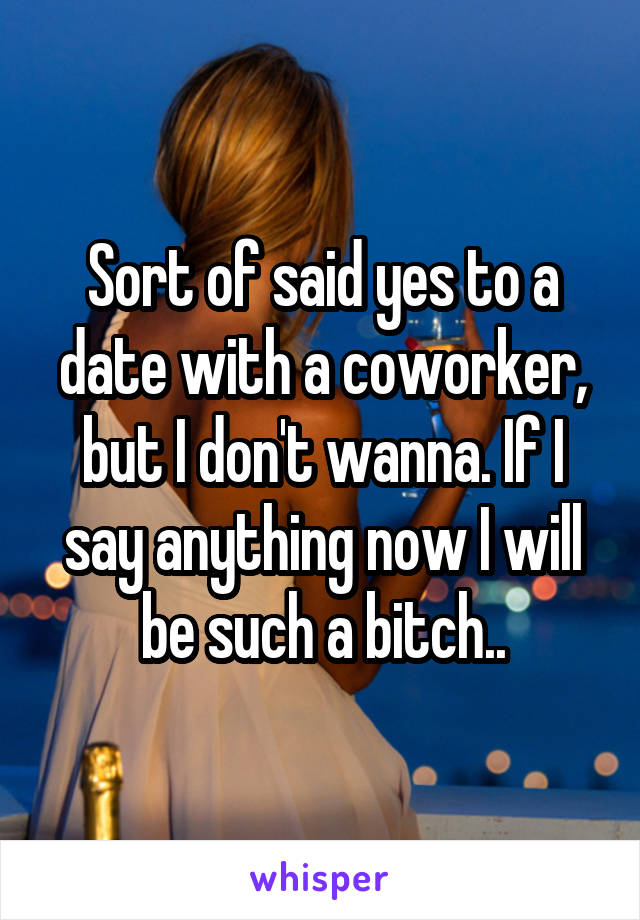 Sort of said yes to a date with a coworker, but I don't wanna. If I say anything now I will be such a bitch..