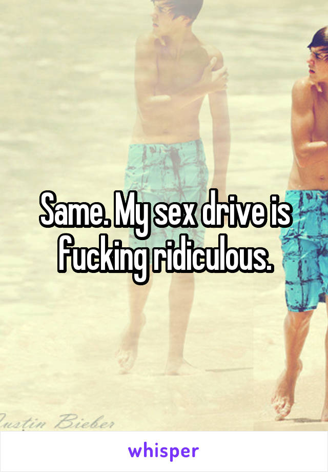 Same. My sex drive is fucking ridiculous.