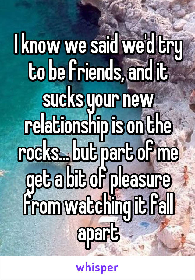 I know we said we'd try to be friends, and it sucks your new relationship is on the rocks... but part of me get a bit of pleasure from watching it fall apart