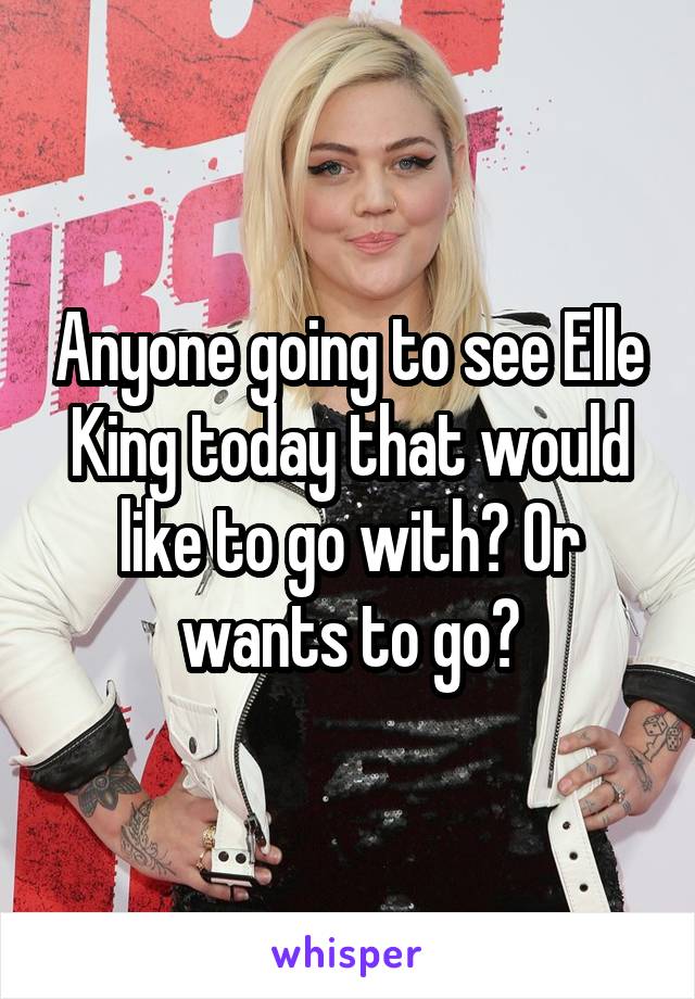 Anyone going to see Elle King today that would like to go with? Or wants to go?