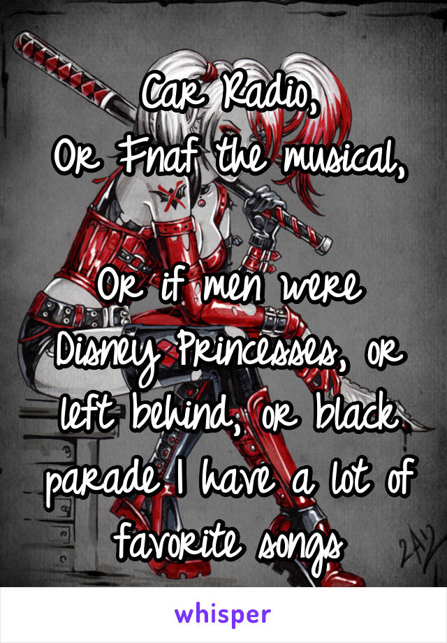 Car Radio,
Or Fnaf the musical, 
Or if men were Disney Princesses, or left behind, or black parade I have a lot of favorite songs