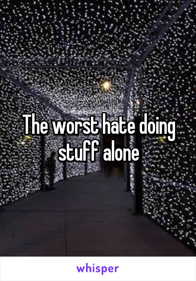 The worst hate doing stuff alone