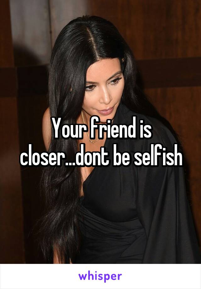 Your friend is closer...dont be selfish