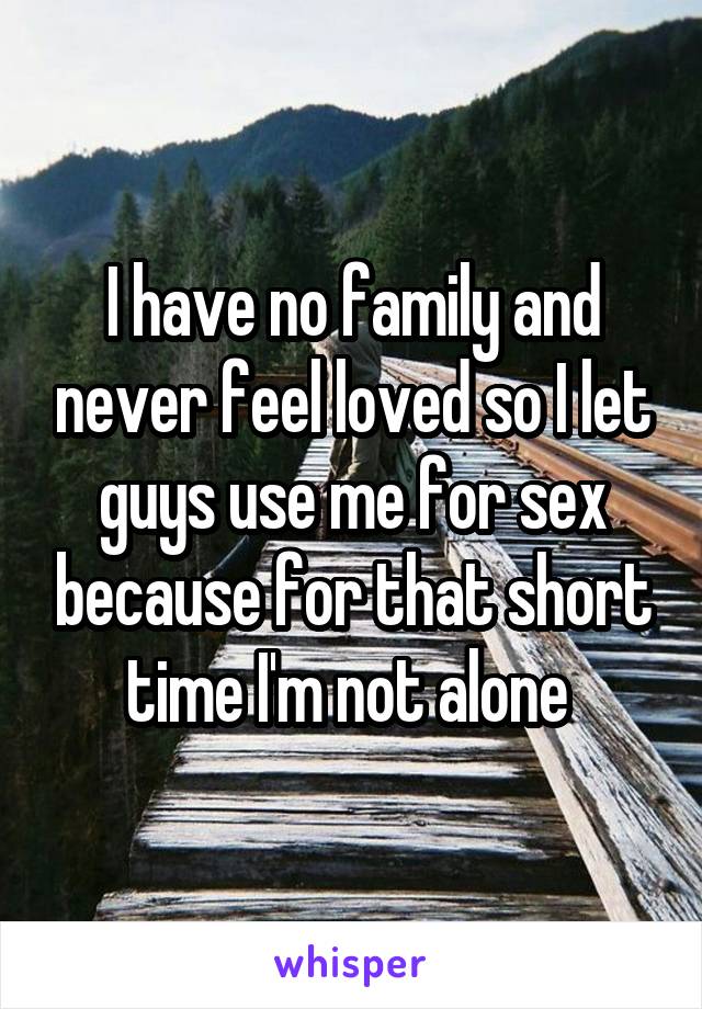 I have no family and never feel loved so I let guys use me for sex because for that short time I'm not alone 