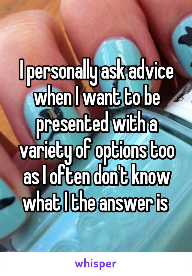 I personally ask advice when I want to be presented with a variety of options too as I often don't know what I the answer is 