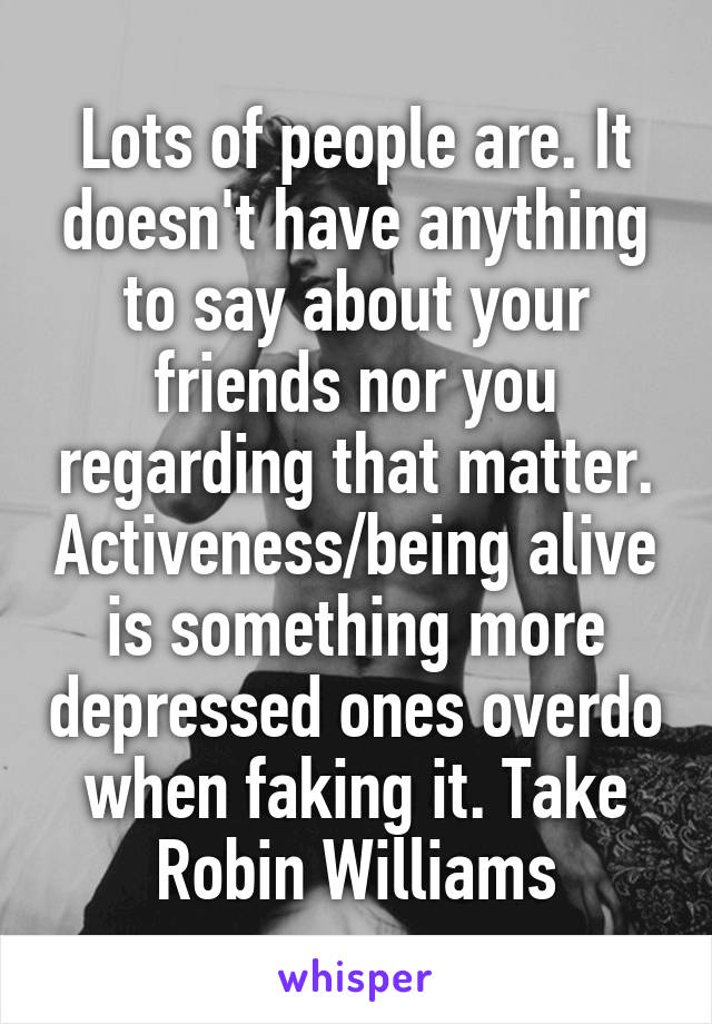 Lots of people are. It doesn't have anything to say about your friends nor you regarding that matter. Activeness/being alive is something more depressed ones overdo when faking it. Take Robin Williams