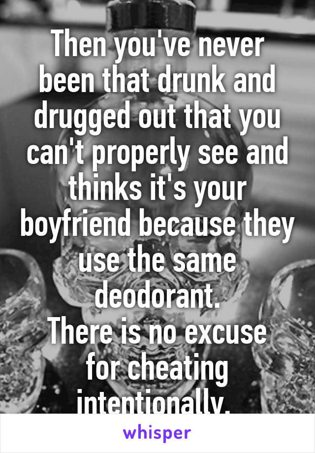 Then you've never been that drunk and drugged out that you can't properly see and thinks it's your boyfriend because they use the same deodorant.
There is no excuse for cheating intentionally. 