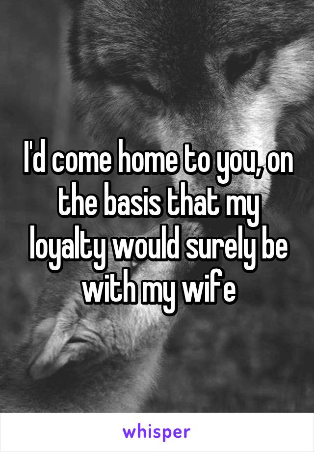 I'd come home to you, on the basis that my loyalty would surely be with my wife