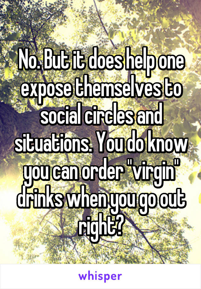 No. But it does help one expose themselves to social circles and situations. You do know you can order "virgin" drinks when you go out right?