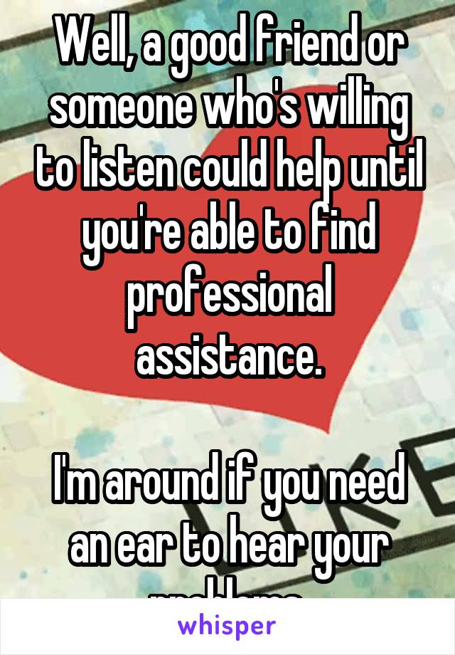 Well, a good friend or someone who's willing to listen could help until you're able to find professional assistance.

I'm around if you need an ear to hear your problems.