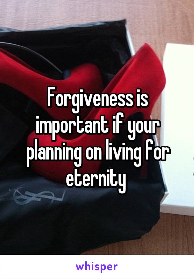 Forgiveness is important if your planning on living for eternity 