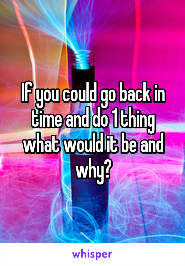 If you could go back in time and do 1 thing what would it be and why?
