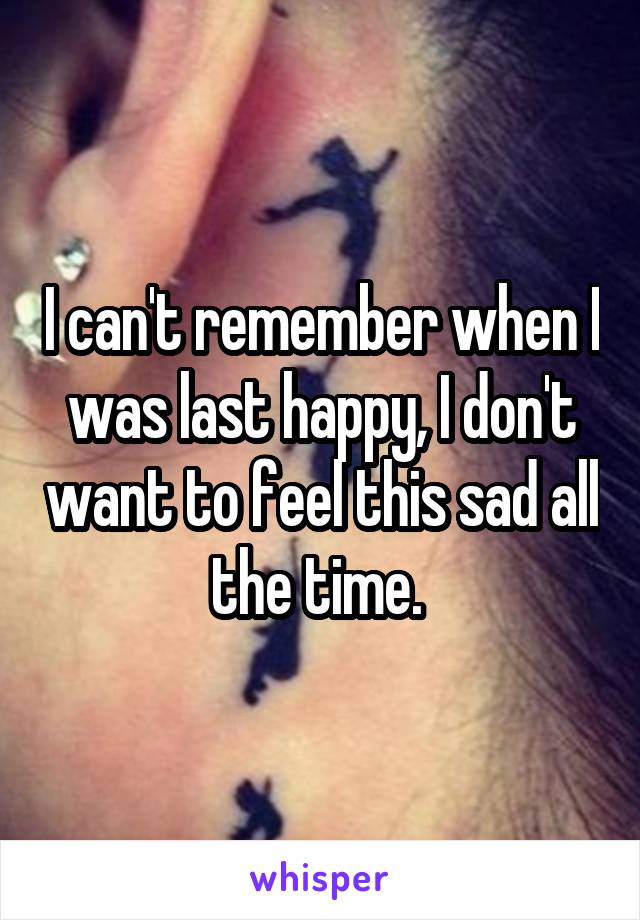 I can't remember when I was last happy, I don't want to feel this sad all the time. 