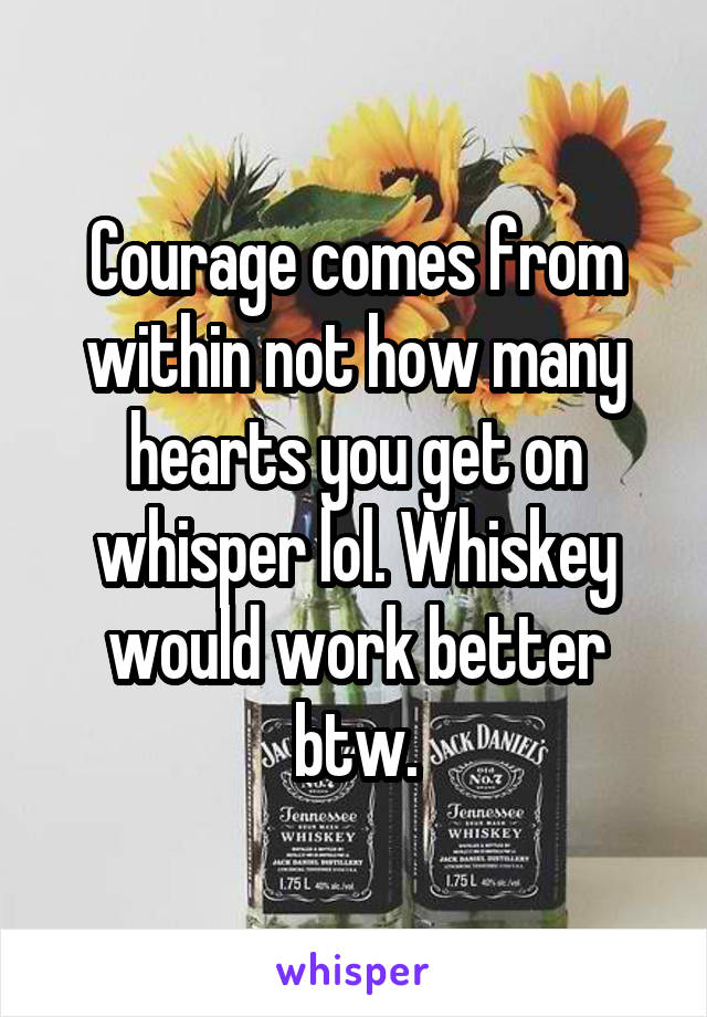 Courage comes from within not how many hearts you get on whisper lol. Whiskey would work better btw.