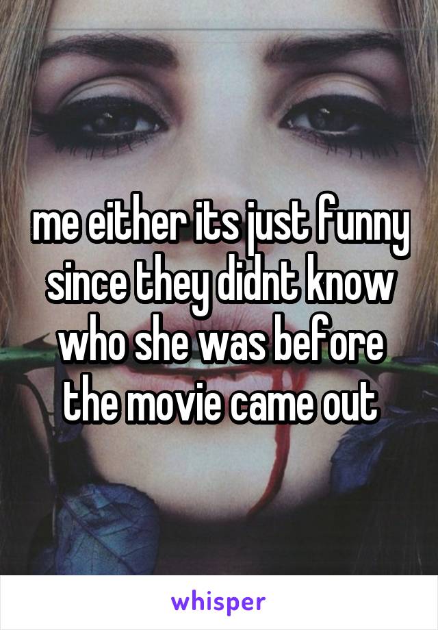 me either its just funny since they didnt know who she was before the movie came out