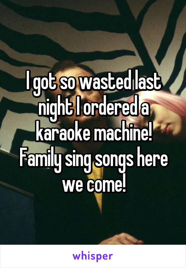 I got so wasted last night I ordered a karaoke machine!
Family sing songs here we come!