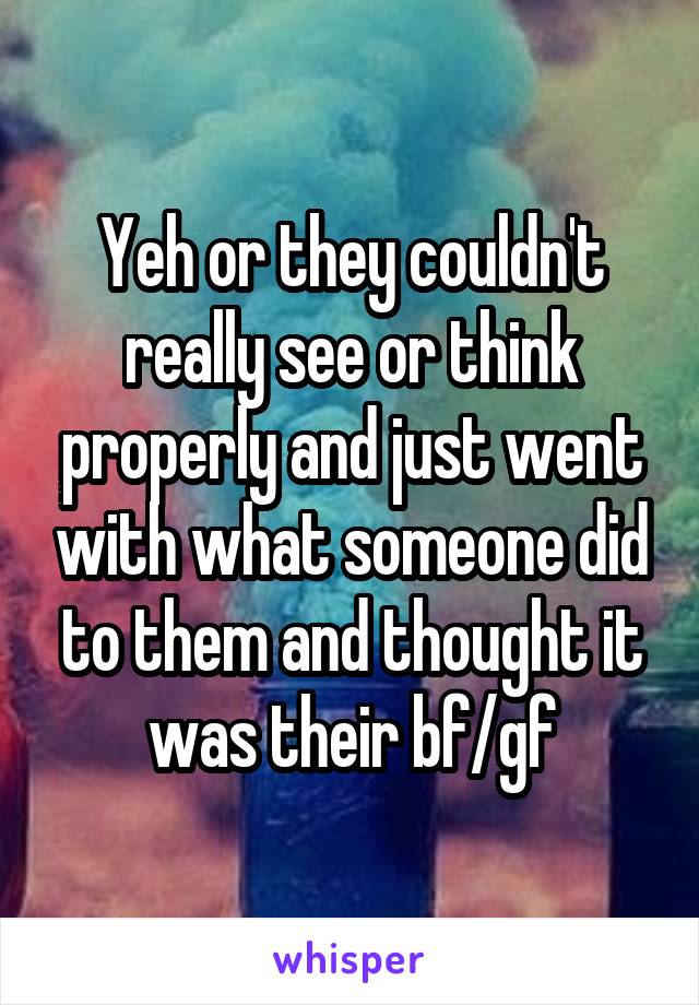 Yeh or they couldn't really see or think properly and just went with what someone did to them and thought it was their bf/gf