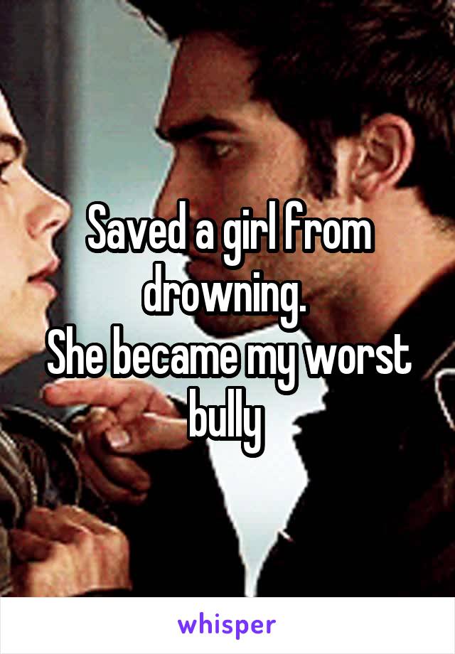 Saved a girl from drowning. 
She became my worst bully 