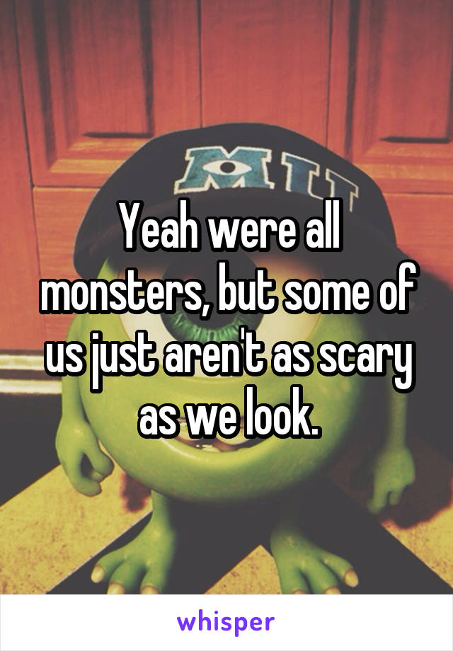 Yeah were all monsters, but some of us just aren't as scary as we look.