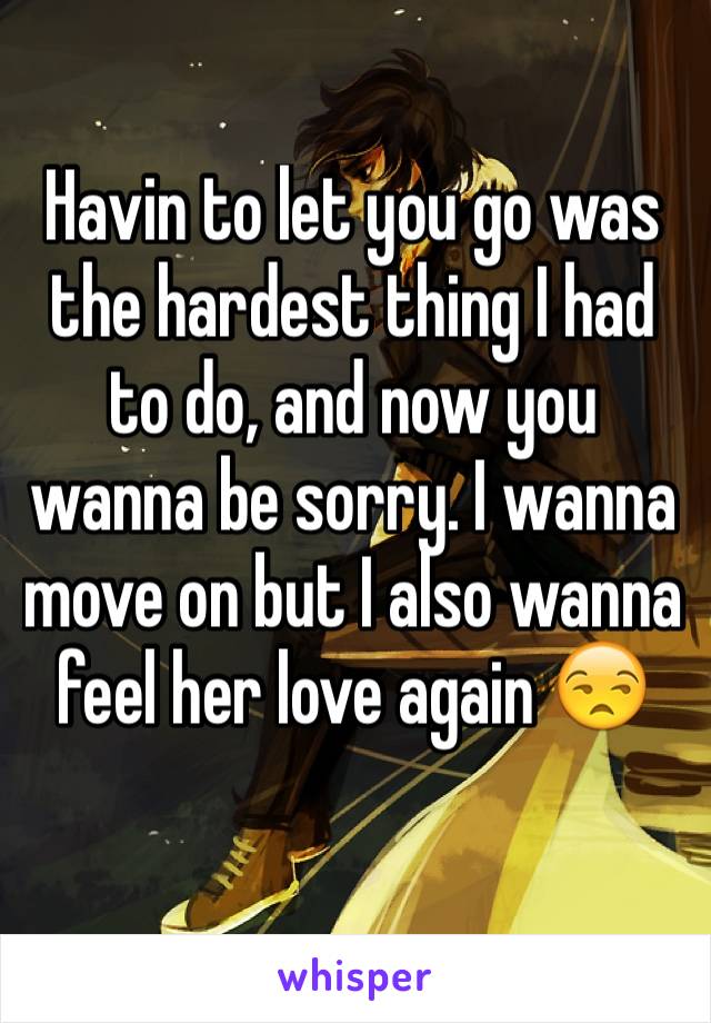 Havin to let you go was the hardest thing I had to do, and now you wanna be sorry. I wanna move on but I also wanna feel her love again 😒