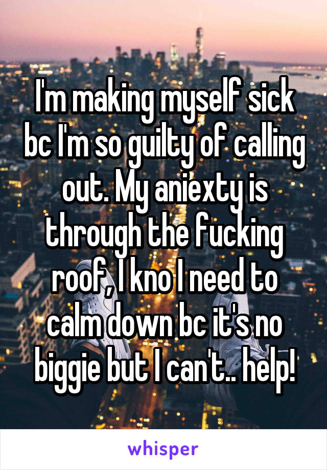 I'm making myself sick bc I'm so guilty of calling out. My aniexty is through the fucking roof, I kno I need to calm down bc it's no biggie but I can't.. help!