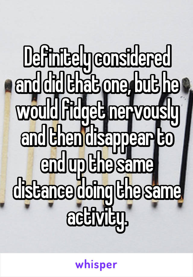 Definitely considered and did that one, but he would fidget nervously and then disappear to end up the same distance doing the same activity.