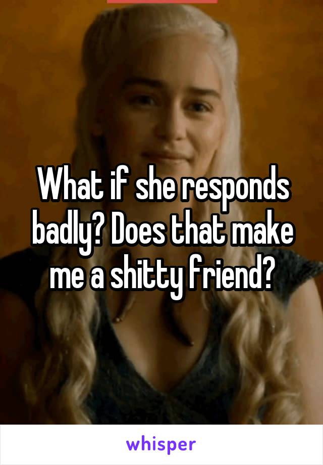 What if she responds badly? Does that make me a shitty friend?