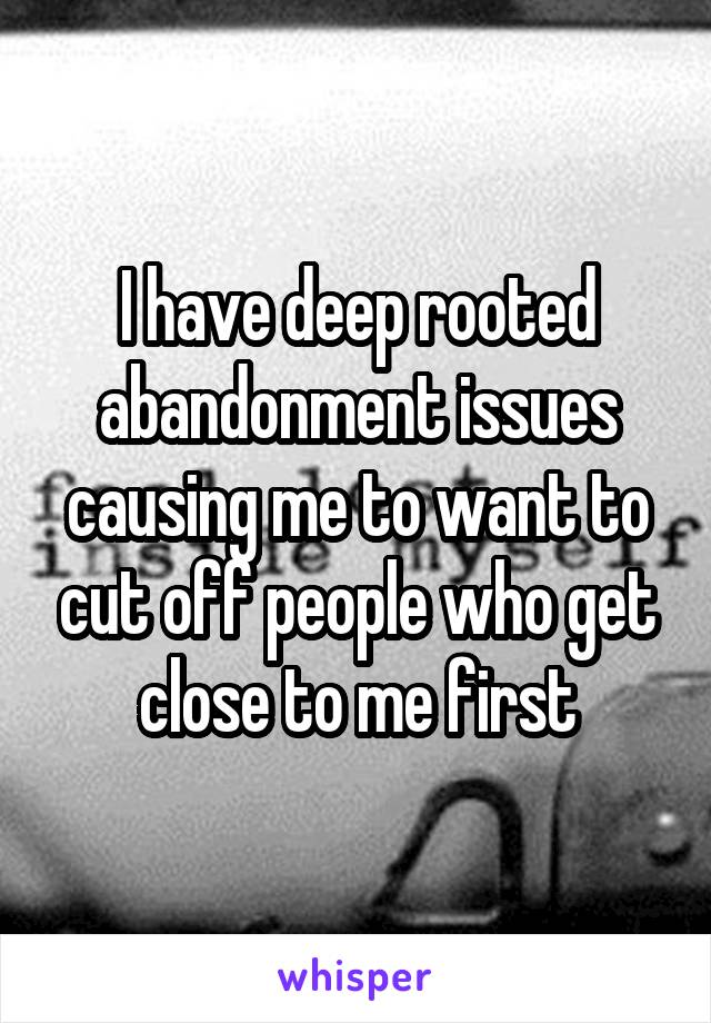 I have deep rooted abandonment issues causing me to want to cut off people who get close to me first
