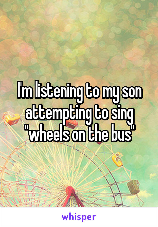 I'm listening to my son attempting to sing "wheels on the bus"