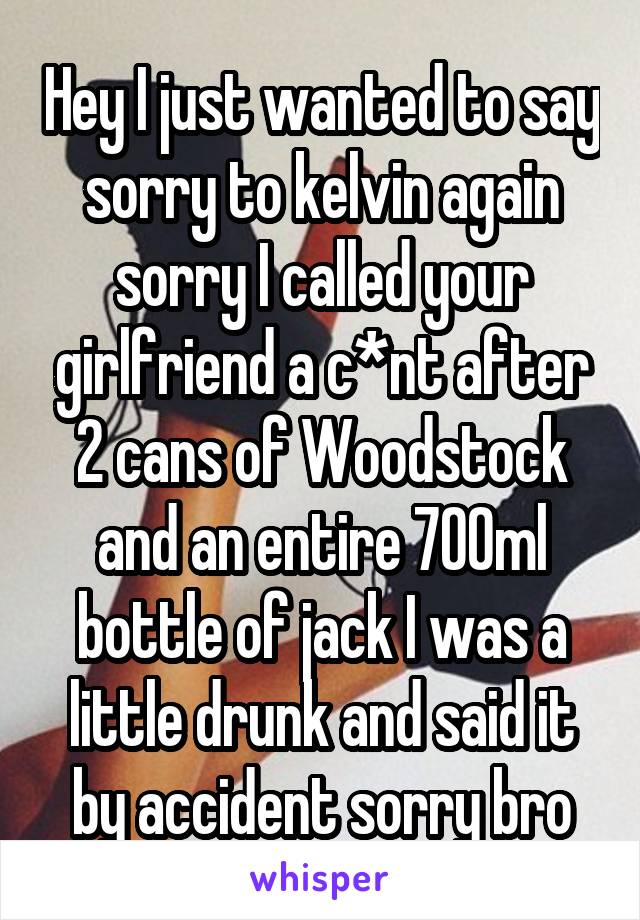 Hey I just wanted to say sorry to kelvin again sorry I called your girlfriend a c*nt after 2 cans of Woodstock and an entire 700ml bottle of jack I was a little drunk and said it by accident sorry bro