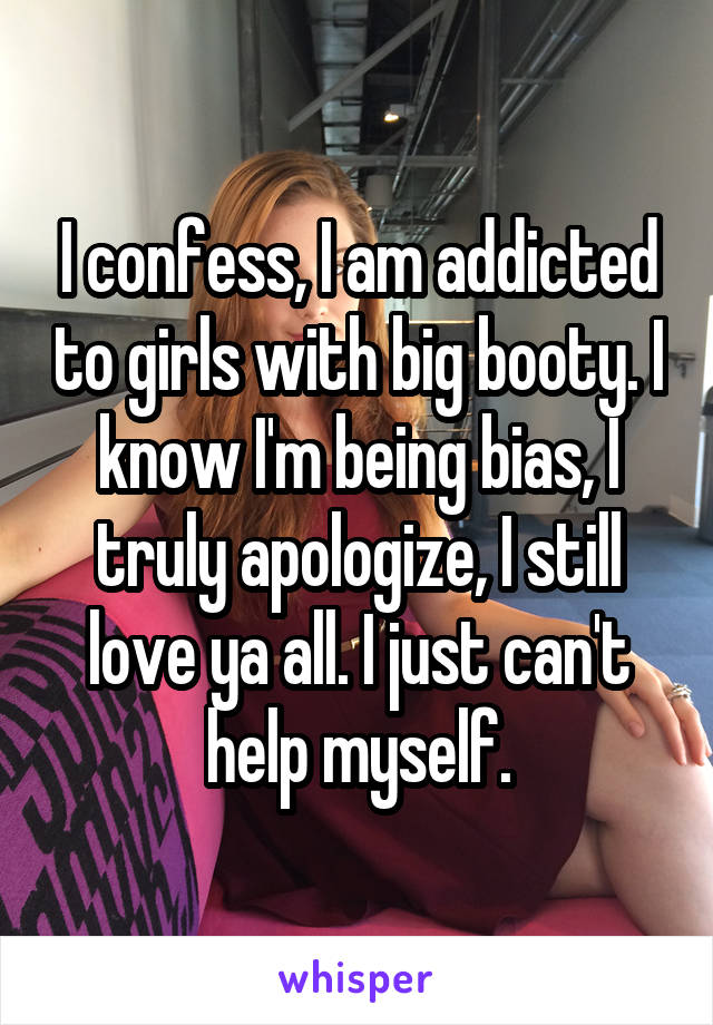 I confess, I am addicted to girls with big booty. I know I'm being bias, I truly apologize, I still love ya all. I just can't help myself.
