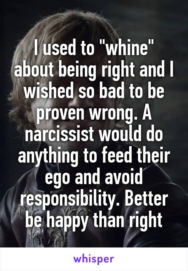 I used to "whine" about being right and I wished so bad to be proven wrong. A narcissist would do anything to feed their ego and avoid responsibility. Better be happy than right
