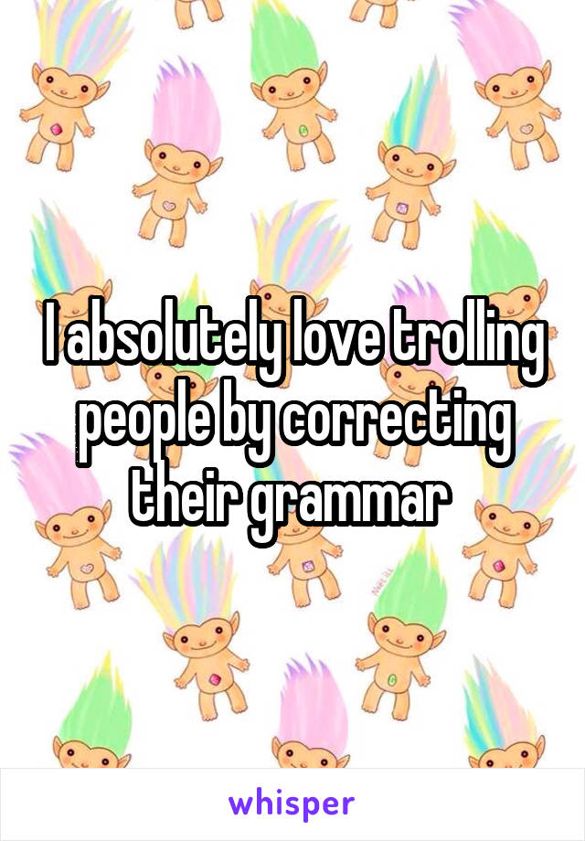 I absolutely love trolling people by correcting their grammar 