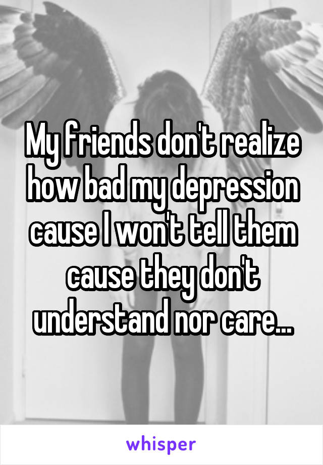 My friends don't realize how bad my depression cause I won't tell them cause they don't understand nor care...