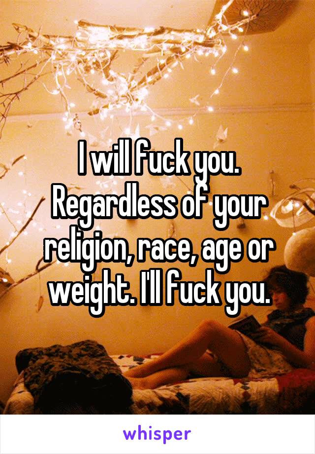 I will fuck you. Regardless of your religion, race, age or weight. I'll fuck you.