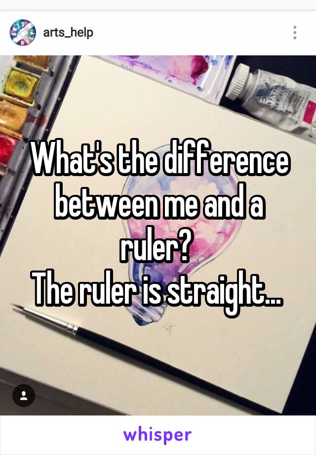 What's the difference between me and a ruler? 
The ruler is straight... 