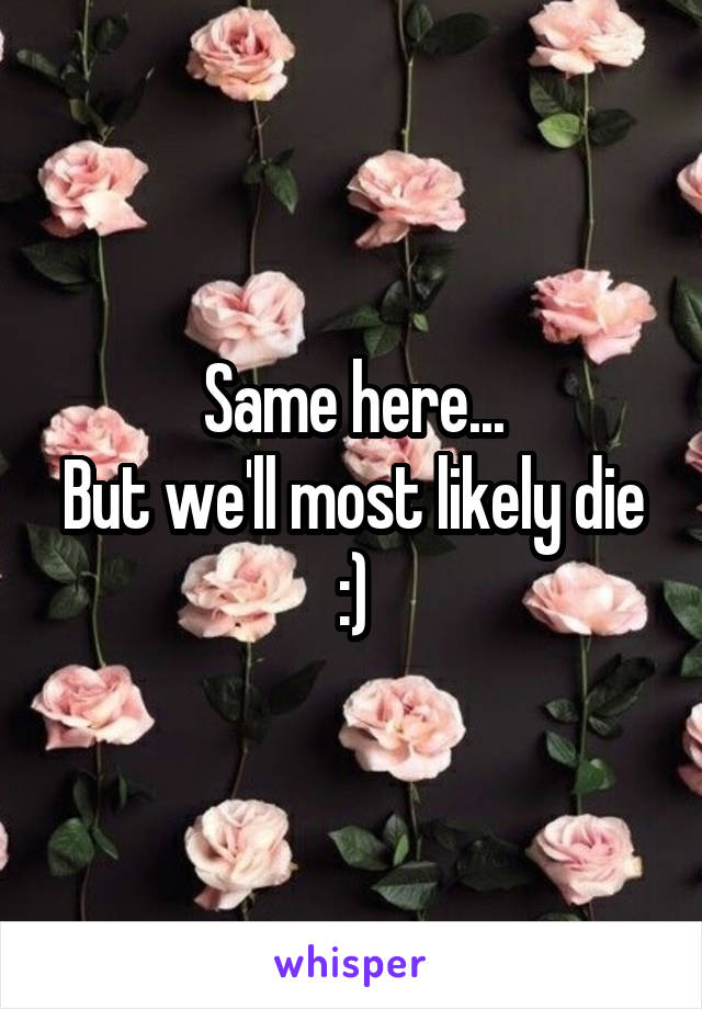 Same here...
But we'll most likely die :)
