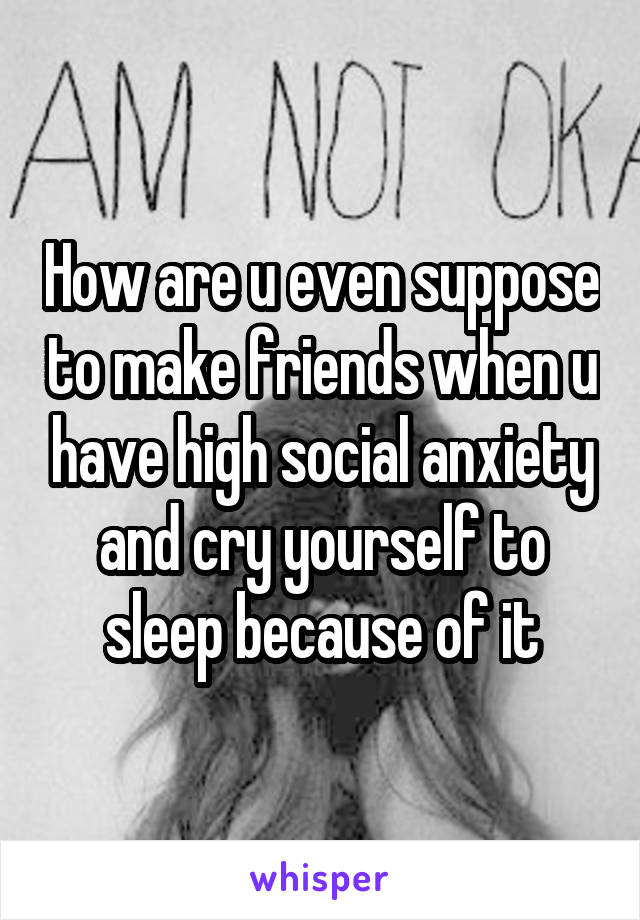 How are u even suppose to make friends when u have high social anxiety and cry yourself to sleep because of it