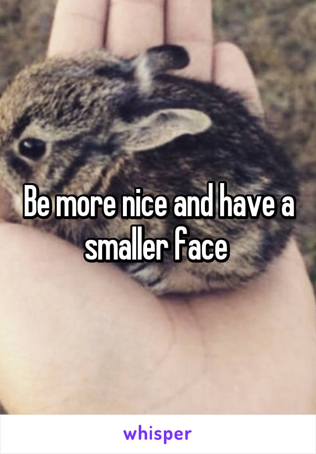 Be more nice and have a smaller face 