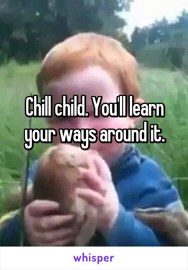 Chill child. You'll learn your ways around it.
